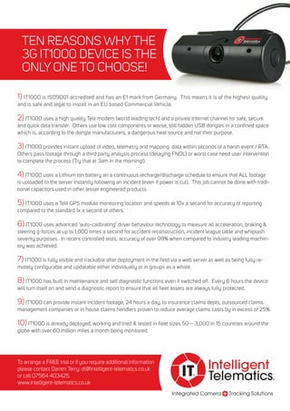Integrated Camera Tracking Solutions
Intelligent
Telematics®
IT®
TEN REASONS WHYTHE
3G IT1000 DEVICE IS THE
ONLY ONE TO CHOOSE!
To arrange a FREE trial or if you require additional information
please contact Darren Terry: dt@intelligent-telematics.co.uk
or call 07564 403425.
www.intelligent-telematics.co.uk
2) IT1000 uses a high quality Telit modem (world leading tech) and a private internet channel for safe, secure
and quick data transfer. Others use low cost components or worse, still hidden USB dongles in a confined space
which is, according to the dongle manufacturers, a dangerous heat source and not their purpose.
3) IT1000 provides instant upload of video, telemetry and mapping data within seconds of a harsh event / RTA.
Others pass footage through a third party analysis process (delaying FNOL) or worst case need user intervention
to complete the process (Try that at 3am in the morning!).
4) IT1000 uses a Lithium Ion battery on a continuous recharge/discharge schedule to ensure that ALL footage
is uploaded to the server instantly following an incident (even if power is cut). This job cannot be done with tradi-
tional capacitors used in other lesser engineered products.
5) IT1000 uses a Telit GPS module monitoring location and speeds at 10x a second for accuracy of reporting
compared to the standard 1x a second of others.
6) IT1000 uses advanced ‘auto-calibrating’ driver behaviour technology to measure all acceleration, braking &
steering g-forces at up to 1,000 times a second for accident reconstruction, incident league table and whiplash
severity purposes. In recent controlled tests, accuracy of over 99% when compared to industry leading machin-
ery was achieved.
7) IT1000 is fully visible and trackable after deployment in the field via a web server as well as being fully re-
motely configurable and updatable either individually or in groups as a whole.
8) IT1000 has built in maintenance and self diagnostic functions even if switched off. Every 6 hours the device
will turn itself on and send a diagnostic report to ensure that all fleet assets are always fully protected.
9) IT1000 can provide instant incident footage, 24 hours a day, to insurance claims depts, outsourced claims
management companies or in house claims handlers proven to reduce average claims costs by in excess of 25%.
10) IT1000 is already deployed, working and tried & tested in fleet sizes 50 – 3,000 in 15 countries around the
globe with over 60 million miles a month being monitored.
1) IT1000 is ISO9001 accredited and has an E1 mark from Germany. This means it is of the highest quality
and is safe and legal to install in an EU based Commercial Vehicle.
 