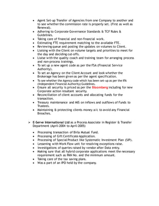  Agent Set-up Transfer of Agencies from one Company to another and
to see whether the commission rate is properly set. (First as well as
Renewal).
 Adhering to Corporate Governance Standards & TCF Rules &
Guidelines.
 Taking care of financial and non-financial work.
 Estimating FTE requirement matching to the available FTE.
 Reviewing queue and posting the updates on volumes to Client.
 Liaising with the Client on volume targets and priorities to meet for
the day and deciding cut-offs.
 Liaise with the quality coach and training team for arranging process
and non-process trainings.
 To set up a new agent code as per the FSA (Financial Service
Authority).
 To set an Agency on the Client Account and look whether the
Brokerage has been given as per the agent specification.
 To see whether the Agency code which has been set-up as per the IFA
(Independent Financial Authority) Guidelines.
 Ensure all security is priced as per the Bloomberg including for new
Corporate action resultant security.
 Reconciliation of client accounts and allocating funds for the
transaction.
 Treasury maintenance and MIS on inflows and outflows of Funds to
Trustees.
 Maintaining & protecting clients money a/c to avoid any Financial
Breaches.
 E-Serve International Ltd as a Process Associate in Register & Transfer
Department (April-2004 to April-2005)
 Processing transaction of Birla Mutual Fund.
 Processing of Gift Certificate Application.
 Processing of Special Product like Systematic Investment Plan (SIP).
 Lessening with Work Flow unit for resolving exceptions raise.
 Investigations of queries raised by vendor after Data entry.
 Making sure that all hybrid corporate applications meet the necessary
requirement such as PAN No. and the minimum amount.
 Taking care of the tax saving plans.
 Was a part of an IPO held by the company.
 