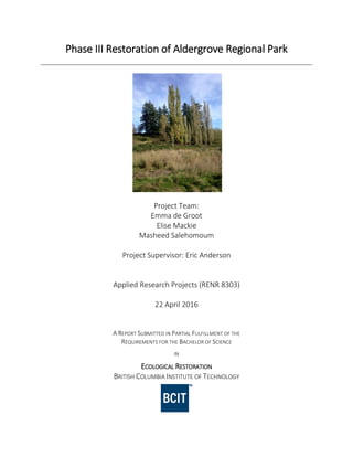 Phase III Restoration of Aldergrove Regional Park
Project Team:
Emma de Groot
Elise Mackie
Masheed Salehomoum
Project Supervisor: Eric Anderson
Applied Research Projects (RENR 8303)
22 April 2016
A REPORT SUBMITTED IN PARTIAL FULFILLMENT OF THE
REQUIREMENTS FOR THE BACHELOR OF SCIENCE
IN
ECOLOGICAL RESTORATION
BRITISH COLUMBIA INSTITUTE OF TECHNOLOGY
 
