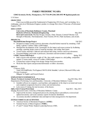 PAKKY FREDERIC NGAHA
12002 Kentucky Derby, Montgomery, TX 77316  (240) 280-4953  fngaha@gmail.com
U.S Citizen
OBJECTIVE
I have successfully passed the Fundamental of Engineering (FE) Exam, and I am looking for a
challenging entry-level Mechanical Engineer position in a design firm where I’ll become a Professional
Engineer (PE).
EDUCATION
University ofMaryland, Baltimore County, Maryland
Bachelor ofScience, Mechanical Engineering May 2014
Relevant Coursework: Machine Design, Calculus, Finite Element, Controls/Vibration Lab,
Strength of Materials, Thermodynamics, Heat Transfer,HVAC,Fluid mechanics, and circuits.
PROJECTS
Baseball Helmet Design Project Fall 2013
 Designed an impact testing system to determine a baseball helmet material by simulating a ball
hitting a pitcher’s helmet within a $200 budget.
 Managed the development of the 2 prototypes for the impact and sensor systems by facilitating
meetings, reporting project status at stand up meetings, and writing final report.
 Tested various materials, Collected and analyzed data using Labview and an accelerometer.
 Presented findings and results to professors, classmates and non-technical audience.
UMBC Tractor Pull Project Spring 2013
 Built a tractor with maximum weight of 5 lbs. that could compete in a sled pulling competition
against 12 teams,inside a team of 4 within a $200 budget.
 Led purchase request change from design change from team member.
 Wrote the final reports and presented information to fellow classmates.
SKILLS
Computer Skills
AutoCAD| SolidWorks| Pro/Engineer| MATLAB & Simulink| Labview| Microsoft Office suite
Foreign Languages
Bilingual in English and French (Native)
EMPLOYMENTEXPERIENCE
Theatre Technical Assistant Federal Work Study Aug 2013-May 2014
Department of Performing Arts and Humanities, University of Maryland, Baltimore County
 Installed software in computers, used machines and equipment in the shop to cut metal and wood,
and completed assignments based on written and oral instructions.
 Led a team of 3 during the total inventory of the theatre.
Office Clerk Federal Work Study Sept 2012 – May 2013
Imaging Research Center,University of Maryland, Baltimore County
 Improved the inventory management process by entering data in spreadsheets,reviewed and
updated inventories and wrote summary reports for internal distribution.
 Accurately classified confidential data and improved data management in the department.
EXTRACURRICULAR ACTIVITIES
 American Society of Mechanical Engineers (ASME)
 National Society of Black Engineers (NSBE),
 4th
and 5th
Annual Winter Student Leadership Retreat, UMD, 2010, 2011
 