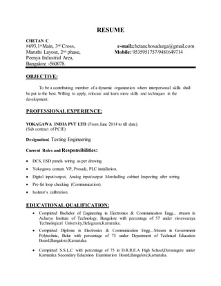 RESUME
CHETAN C
#693,1stMain, 3rd Cross, e-mail:chetanchosadurga@gmail.com
Maruthi Layout, 2nd phase, Mobile: 9535951757/9481649714
Peenya Industrial Area,
Bangalore -560078.
OBJECTIVE:
To be a contributing member of a dynamic organization where interpersonal skills shall
be put to the best. Willing to apply, relocate and learn more skills and techniques in the
development.
PROFESSIONALEXPERIENCE:
YOKAGAWA INDIA PVT LTD (From June 2014 to till date).
(Sub contract of PCIE)
Designation: Testing Engineering
Current Roles and Responsibilities:
 DCS, ESD panels wiring as per drawing.
 Yokogawa centum VP, Prosafe, PLC installation.
 Digital input/output, Analog input/output Marshalling cabinet Inspecting after wiring.
 Pre-fat loop checking (Communication).
 Isolator’s calibration.
EDUCATIONAL QUALIFICATION:
 Completed Bachelor of Engineering in Electronics & Communication Engg... stream in
Acharya Institute of Technology, Bangalore with percentage of 57 under visvesvaraya
Technological University,Belagaum,Karnataka.
 Completed Diploma in Electronics & Communication Engg…Stream in Government
Polytechnic, Belur with percentage of 75 under Department of Technical Education
Board,Bangalore,Karnataka.
 Completed S.S.L.C with percentage of 75 in D.R.R.E.A High School,Davanagere under
Karnataka Secondary Education Examination Board,Bangalore,Karnataka.
 