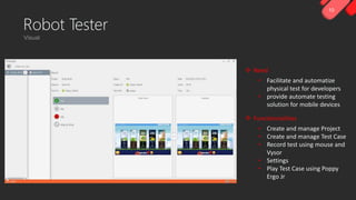 10
Robot Tester
 Need
• Facilitate and automatize
physical test for developers
• provide automate testing
solution for mobile devices
 Functionnalities
• Create and manage Project
• Create and manage Test Case
• Record test using mouse and
Vysor
• Settings
• Play Test Case using Poppy
Ergo Jr
 