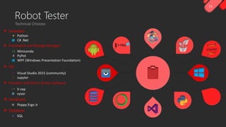 13
Python
C# .Net
Visual Studio 2015 (community)
Jupyter
Miniconda
PyPot
WPF (Windows Presentation Foundation)
V-rep
vysor
Poppy Ergo Jr
 Hardware
 Framework and Package Manager
 IDE
 Emulator and Mirror Screen Software
 Languages
SQL
 Database
Robot Tester
 