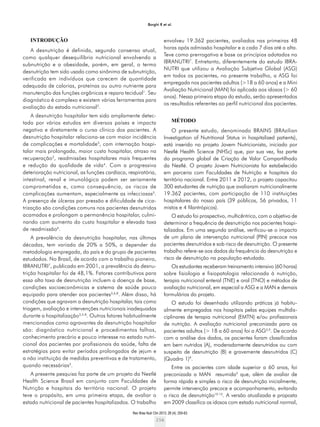 Rev Bras Nutr Clin 2013; 28 (4): 255-63
256
Borghi R et al.
INTRODUÇÃO
A desnutrição é definida, segundo consenso atual,
como qualquer desequilíbrio nutricional envolvendo a
subnutrição e a obesidade, porém, em geral, o termo
desnutrição tem sido usado como sinônimo de subnutrição,
verificada em indivíduos que carecem de quantidade
adequada de calorias, proteínas ou outro nutriente para
manutenção das funções orgânicas e reparo tecidual1
. Seu
diagnóstico é complexo e existem várias ferramentas para
avaliação do estado nutricional2
.
A desnutrição hospitalar tem sido amplamente detec-
tada por vários estudos em diversos países e impacta
negativa e diretamente o curso clínico dos pacientes. A
desnutrição hospitalar relaciona-se com maior incidência
de complicações e mortalidade3
, com internação hospi-
talar mais prolongada, maior custo hospitalar, atraso na
recuperação3
, readmissões hospitalares mais frequentes
e redução da qualidade de vida4
. Com a progressiva
deterioração nutricional, as funções cardíaca, respiratória,
intestinal, renal e imunológica podem ser seriamente
comprometidas e, como consequência, os riscos de
complicações aumentam, especialmente as infecciosas5
.
A presença de úlceras por pressão e dificuldade de cica-
trização são condições comuns nos pacientes desnutridos
acamados e prolongam a permanência hospitalar, culmi-
nando com aumento do custo hospitalar e elevada taxa
de readmissão6
.
A prevalência da desnutrição hospitalar, nas últimas
décadas, tem variado de 20% a 50%, a depender da
metodologia empregada, do país e do grupo de pacientes
estudados. No Brasil, de acordo com o trabalho pioneiro,
IBRANUTRI7
, publicado em 2001, a prevalência da desnu-
trição hospitalar foi de 48,1%. Fatores contributivos para
essa alta taxa de desnutrição incluem a doença de base,
condições socioeconômicas e sistema de saúde pouco
equipado para atender aos pacientes3,6,8
. Além disso, há
condições que agravam a desnutrição hospitalar, tais como
triagem, avaliação e intervenções nutricionais inadequadas
durante a hospitalização3,5-8
. Outros fatores habitualmente
mencionados como agravantes da desnutrição hospitalar
são: diagnóstico nutricional e procedimentos falhos,
conhecimento precário e pouco interesse no estado nutri-
cional dos pacientes por profissionais da saúde, falta de
estratégias para evitar períodos prolongados de jejum e
a não instituição de medidas preventivas e de tratamento,
quando necessárias3
.
A presente pesquisa faz parte de um projeto da Nestlé
Health Science Brasil em conjunto com Faculdades de
Nutrição e hospitais do território nacional. O projeto
teve o propósito, em uma primeira etapa, de avaliar o
estado nutricional de pacientes hospitalizados. O trabalho
envolveu 19.362 pacientes, avaliados nas primeiras 48
horas após admissão hospitalar e a cada 7 dias até a alta.
Teve como prerrogativa e base os princípios adotados no
IBRANUTRI7
. Entretanto, diferentemente do estudo IBRA-
NUTRI que utilizou a Avaliação Subjetiva Global (ASG)
em todos os pacientes, no presente trabalho, a ASG foi
empregada nos pacientes adultos (>18 a 60 anos) e a Mini
Avaliação Nutricional (MAN) foi aplicada aos idosos (> 60
anos). Nessa primeira etapa do estudo, serão apresentados
os resultados referentes ao perfil nutricional dos pacientes.
MÉTODO
O presente estudo, denominado BRAINS (BRAzilian
Investigation of Nutritional Status in hospitalized patients),
está inserido no projeto Jovem Nutricionista, iniciado por
Nestlé Health Science (NHSc) que, por sua vez, faz parte
do programa global de Criação de Valor Compartilhado
da Nestlé. O projeto Jovem Nutricionista foi estabelecido
em parceria com Faculdades de Nutrição e hospitais do
território nacional. Entre 2011 e 2012, o projeto capacitou
300 estudantes de nutrição que avaliaram nutricionalmente
19.362 pacientes, com participação de 110 instituições
hospitalares do nosso país (39 públicos, 56 privados, 11
mistos e 4 filantrópicos).
O estudo foi prospectivo, multicêntrico, com o objetivo de
determinar a frequência de desnutrição nos pacientes hospi-
talizados. Em uma segunda análise, verificou-se o impacto
de um plano de intervenção nutricional (PIN) precoce nos
pacientes desnutridos e sob risco de desnutrição. O presente
trabalho refere-se aos dados da frequência da desnutrição e
risco de desnutrição na população estudada.
Os estudantes receberam treinamento intensivo (60 horas)
sobre fisiologia e fisiopatologia relacionada à nutrição,
terapia nutricional enteral (TNE) e oral (TNO) e métodos de
avaliação nutricional, em especial a ASG e a MAN e demais
formulários do projeto.
O estudo foi desenhado utilizando práticas já habitu-
almente empregadas nos hospitais pelas equipes multidis-
ciplinares de terapia nutricional (EMTN) e/ou profissionais
de nutrição. A avaliação nutricional preconizada para os
pacientes adultos (> 18 a 60 anos) foi a ASG5,9
. De acordo
com a análise dos dados, os pacientes foram classificados
em bem nutridos (A), moderadamente desnutridos ou com
suspeita de desnutrição (B) e gravemente desnutridos (C)
(Quadro 1)9
.
Entre os pacientes com idade superior a 60 anos, foi
preconizada a MAN resumida2
que, além de avaliar de
forma rápida e simples o risco de desnutrição inicialmente,
permite intervenção precoce e acompanhamento, evitando
o risco de desnutrição10-12
. A versão atualizada e proposta
em 2009 classifica os idosos com estado nutricional normal,
 