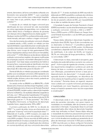 Perfil nutricional de pacientes internados no Brasil: análise de 19.222 pacientes
Rev Bras Nutr Clin 2013; 28 (4): 255-63
259
entanto, demonstram, de forma contundente e utilizando uma
ferramenta mais apropriada (MAN)11-13
, que a população
idosa é a que mais contribui para a desnutrição hospitalar
em nosso meio e que, portanto, requer maior atenção e
cuidados15,16
.
A inserção de um método de triagem nutricional para
identificação de risco nutricional tem sido recomendada
por várias organizações de especialistas, com o objetivo de
avaliar efeitos físicos e fisiológicos adversos de pacientes
com doenças crônico-degenerativas e/ou lesões agudas17,18
.
Qualquer membro da EMTN ou profissional de saúde, previa-
mente treinado, está apto a realizar a triagem nutricional18
.
Uma das ferramentas de avaliação nutricional utilizadas
no presente estudo, a ASG, constitui um método com boa
reprodutibilidade e capacidade de prever complicações rela-
cionadas à desnutrição e está indicada em diferentes condi-
ções clínicas, como cirurgia do trato gastrointestinal (TGI),
câncer, hepatopatias e doença renal crônica em hemodiálise,
entre outras2,5,18
. A ASG diferencia-se dos demais métodos de
avaliação nutricional por englobar não apenas modificações
da composição corporal, mas também alterações funcionais
do paciente5
. Com base nessas características da história e
do exame físico, o paciente pode ser identificado como bem
nutrido (A), moderadamente desnutrido ou com suspeita de
desnutrição (B) e desnutrido grave (C) (Quadro 1)5,9
.
Diante da falta de um método que possa ser considerado
padrão-ouro na avaliação nutricional, a ASG representa uma
boa opção, particularmente para os adultos, por se tratar de
método simples, de baixo custo e não-invasivo, podendo ser
realizada à beira do leito5
.
Um estudo similar ao BRAINS e ao IBRANUTRI, o ELAN
(Estudo Latino-Americano de Desnutrição Hospitalar), condu-
zido pela Federação Latino-Americana de Nutrição Parenteral
e Enteral (FELANPE), também avaliou a desnutrição hospitalar
de forma multicêntrica. Os resultados referentes à experiência
de Cuba, com 1.905 pacientes hospitalizados (12 hospitais)
avaliados pela ASG, revelaram taxa de desnutrição de 52,3%
(desnutrição grave em 11,1% dos pacientes)17
. No Chile e
na República Dominicana, as frequências de desnutrição
hospitalar foram, respectivamente, 35% e 68%14
.
A primeira publicação da MAN foi na década de
199010-12
e, a partir de então, tornou-se a ferramenta mais
usada para “screening” nutricional na população idosa10-12
.
Elaborada em 2 partes, a MAN incorpora uma seção de
triagem (MAN resumida) e outra de avaliação mais minu-
ciosa (MAN completa). A forma resumida da MAN pode ser
rapidamente feita (5 minutos) e consiste de 6 itens e permite,
de acordo com a pontuação, a classificação dos indivíduos
em normais (eutróficos), sob risco nutricional e desnutridos
(Quadro 2)10-12
. A versão atualizada da MAN resumida foi
elaborada em 2009 e possibilita a avaliação dos indivíduos
utilizando medidas da circunferência da panturrilha, no caso
de não ser possível o cálculo do IMC, por impossibilidade
de se obter as medidas de peso e altura12
.
A Sociedade Europeia de Nutrição Parenteral e Enteral
(ESPEN) recomenda o uso de várias ferramentas para triagem
e avaliação nutricional, incluindo a ASG e a MAN2,15
.
Tanto a ESPEN quanto o DITEN (Diretriz em Terapia Nutri-
cional Enteral) recomendam o uso da MAN para pacientes
geriátricos2,15,16
.
Nossos dados referentes à desnutrição hospitalar na
população idosa (30,8%, Figura 2) são concordantes com
os observados na literatura19
. A prevalência global de
desnutrição é estimada em 22,8%, porém, há diferenças
consideráveis a depender do local analisado. Em clínicas
de reabilitação, é da ordem de 50,5%; em hospitais,
38,7%; em instituições de longa permanência, 13,8%, e
na comunidade, 5,8%14
.
A desnutrição no idoso, associada à sarcopenia, gera
resultados de saúde deficientes e aumento nos custos em
geral14
. A diminuição de ingestão de nutrientes, o aumento
dos requerimentos energéticos e proteicos por parte da
doença de base e o aumento nas perdas, em conjunto
com inflamação, provavelmente formam a base para o
desenvolvimento da desnutrição13
. A situação pode ser
agravada durante a hospitalização, em decorrência da
rotina adversa do hospital que leva à ingestão insuficiente
de nutrientes13
. Pacientes idosos, em especial, requerem
maior cuidado com o suporte nutricional, pois esse grupo
é hospitalizado com maior frequência, permanece mais
tempo no hospital e apresenta maior risco de incapacidade
e complicações19
.
CONCLUSões
A desnutrição ainda é um inimigo que afeta grande
parte dos pacientes internados, com grave impacto na
morbidade e na mortalidade, além de aumentar os custos
associados à internação. A população idosa é a principal
responsável pelos altos índices de desnutrição hospitalar,
ainda hoje verificados no Brasil. Nossos dados reforçam
a necessidade de avaliarmos precocemente (primeiras 48
horas) os pacientes internados do ponto de vista nutricional,
com o intuito de selecionar aqueles que necessitarão de um
plano de intervenção nutricional. A ASG para os adultos e
a MNA resumida para os idosos configuram ferramentas
práticas e úteis na avaliação nutricional desses pacientes.
 