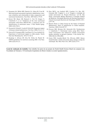 Perfil nutricional de pacientes internados no Brasil: análise de 19.222 pacientes
Rev Bras Nutr Clin 2013; 28 (4): 255-63
263
Local de realização do trabalho: Este trabalho faz parte de um projeto da Nestlé Health Science Brasil em conjunto com
­Faculdades de Nutrição e 110 instituições hospitalares do Brasil, listadas na sessão Agradecimentos.
	11.	Neumann SA, Miller MD, Daniels LA, Ahern M, Crott M.
Mini nutritional assessment in geriatric rehabilitation: inter-
rater reliability and relationship to body composition and
nutritional biochemistry. Nutr Diet. 2007;64(3):179-85.
	12.	Kaiser MJ, Bauer JM, Ramsch C, Uter W, Guigoz Y,
Cederholm T, et al. Validation of the mini nutritional
assessment short-form (MNA®-SF): a practical tool for
identification of nutritional status. J Nutr Health Aging.
2009;13(9):782-8.
	13.	Norman K, Pichard C, Lochs H, Pirlich M. Prognostic impact
of disease-related malnutrition. Clin Nutr. 2008;27(1):5-15.
	14.	Garcia ES, Errasquim BM, Castellano CS, Cruz-Jenthoft AJ.
Importance of nutritional support in older people. Nestle
Nutr Inst Workshop Ser. 2012;72:101-8.
	15.	Kondrup J, Allison SP, Elia M, Vellas B, Plauth M.
ESPEN guidelines for nutrition screening 2002. Clin Nutr.
2003;22(4):415-21.
	16.	Dias MCG, van Aanholt DPJ, Catalani LA, Rey JSF,
Gonzales MC, Coppini L, et al. Triagem e avaliação do
estado nutricional. In: Projeto Diretrizes. vol IX. São
Paulo: Associação Médica Brasileira e Conselho Federal
de Medicina. Sociedade Brasileira de Nutrição Parenteral e
Enteral Associação Brasileira de Nutrologia, DITEN; 2011.
p.471-86.
	17.	Barreto Penié J; Cuban Group for the Study of Hospital
Malnutrition. State of malnutrition in Cuban hospitals.
Nutrition. 2005;21(4):487-97.
	18.	Persson MD, Brismar KE, Katzarski KS, Nordenstrom
J, Cederholm T. Nutritional status using Mini Nutri-
tional Assessment and Subjective Global Assessment
predict mortality in geriatric patients. J Am Geriatr Soc.
2002;50(12):1996-2002.
	19.	Gaino NM, Leandro-Merhi VA, Oliveira ARM. Idosos
hospitalizados: estado nutricional, dieta, doença e tempo de
internação. Rev Bras Nutr Clin. 2007;22(4):273-9.
 