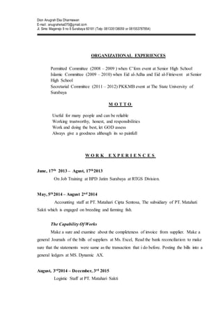 Dion Anugrah Eka Dharmawan
E-mail : anugraheka070@gmail.com
Jl. Simo Magerejo 9 no 9 Surabaya 60181 (Telp: 081335138059 or 081553787854)
ORGANIZATIONAL EXPERIENCES
Permitted Committee (2008 – 2009 ) when C’fom event at Senior High School
Islamic Committee (2009 – 2010) when Eid al-Adha and Eid al-Fitrievent at Senior
High School
Secretarial Committee (2011 – 2012) PKKMB event at The State University of
Surabaya
M O T T O
Useful for many people and can be reliable
Working trustworthy, honest, and responsibilities
Work and doing the best, let GOD assess
Always give a goodness although its so painfull
W O R K E X P E R I E N C E S
June, 17th 2013 – Agust, 17th2013
On Job Training at BPD Jatim Surabaya at RTGS Division.
May, 5th2014 – August 2nd 2014
Accounting staff at PT. Matahari Cipta Sentosa, The subsidiary of PT. Matahati
Sakti which is engaged on breeding and farming fish.
The Capability Of Works
Make a sure and examine about the completeness of invoice from supplier. Make a
general Journals of the bills of suppliers at Ms. Excel, Read the bank reconciliation to make
sure that the statements were same as the transaction that i do before. Posting the bills into a
general ledgers at MS. Dynamic AX.
August, 3rd2014 – December, 3rd 2015
Logistic Staff at PT. Matahari Sakti
 