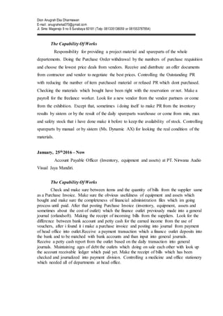 Dion Anugrah Eka Dharmawan
E-mail : anugraheka070@gmail.com
Jl. Simo Magerejo 9 no 9 Surabaya 60181 (Telp: 081335138059 or 081553787854)
The Capability Of Works
Responsibility for providing a project material and spareparts of the whole
departements. Doing the Purchase Order withdrawal by the numbers of purchase requisition
and choose the lowest price deals from vendors. Receive and distribute an offer documents
from contractor and vendor to negotiate the best prices. Controlling the Outstanding PR
with reducing the number of item purchased material or refused PR which dont purchased.
Checking the materials which bought have been right with the reservation or not. Make a
payroll for the freelance worker. Look for a new vendor from the vendor partners or come
from the exhibition. Except that, sometimes i doing itself to make PR from the inventory
results by sistem or by the result of the daily spareparts warehouse or come from min, max
and safety stock that i have done make it before to keep the availability of stock. Controlling
spareparts by manual or by sistem (Ms. Dynamic AX) for looking the real condition of the
materials.
January, 25th2016 – Now
Account Payable Officer (Inventory, equipment and assets) at PT. Nirwana Audio
Visual Jaya Mandiri.
The Capability Of Works
Check and make sure between items and the quantity of bills from the supplier same
as a Purchase Invoice. Make sure the obvious usefulness of equipment and assets which
bought and make sure the completeness of financial administration files which im going
process until paid. After that posting Purchase Invoice (inventory, equipment, assets and
sometimes about the cost of outlet) which the finance outlet previously made into a general
journal (orlandsoft). Making the receipt of incoming bills from the suppliers. Look for the
difference between bank account and petty cash for the earned income from the use of
vouchers, after i found it i make a purchase invoice and posting into journal from payment
of head office into outlet.Receive a payment transaction which a finance outlet deposits into
the bank and to be matched with bank accounts and than input into general journals.
Receive a petty cash report from the outlet based on the daily transaction into general
journals. Maintaining ages of debt the outlets which doing on sale each other with look up
the account receivable ledger which paid yet. Make the receipt of bills which has been
checked and journalized into payment division. Controlling a medicine and office stationery
which needed all of departments at head office.
 