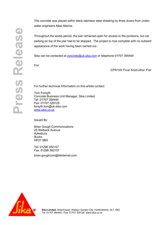 Sika Limited, Watchmead, Welwyn Garden City, Hertfordshire, AL7 1BQ
Tel: 01707 394444 / Fax: 01707 329129 www.sika.co.uk
PressRelease The concrete was placed within black stainless steel sheeting by three divers from under-
water engineers Atlas Marine.
Throughout the works period, the pier remained open for access to the pontoons, but car
parking on top of the pier had to be stopped. The project is now complete with no outward
appearance of the work having been carried out.
Sika can be contacted at concrete@uk.sika.com or telephone 01707 394444
End
CPR109 Final Anstruther Pier
For further technical Information on this article contact:
Tom Forsyth
Concrete Business Unit Manager, Sika Limited
Tel: 01707 394444
Fax: 01707 329129
forsyth.tom@uk.sika.com
www.sika.co.uk
Issued By:
Brian Gough Communications
29 Welbeck Avenue
Aylesbury
Bucks
HP21 9BH
Tel: 01296 392157
Fax: 01296 392157
brian.goughcom@btinternet.com
 