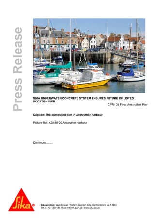 Sika Limited, Watchmead, Welwyn Garden City, Hertfordshire, AL7 1BQ
Tel: 01707 394444 / Fax: 01707 329129 www.sika.co.uk
PressRelease
SIKA UNDERWATER CONCRETE SYSTEM ENSURES FUTURE OF LISTED
SCOTTISH PIER
CPR109 Final Anstruther Pier
Caption: The completed pier in Anstruther Harbour
Picture Ref: KD610-20 Anstruther Harbour
Continued…….
 