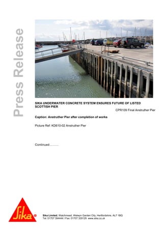 Sika Limited, Watchmead, Welwyn Garden City, Hertfordshire, AL7 1BQ
Tel: 01707 394444 / Fax: 01707 329129 www.sika.co.uk
PressRelease
SIKA UNDERWATER CONCRETE SYSTEM ENSURES FUTURE OF LISTED
SCOTTISH PIER
CPR109 Final Anstruther Pier
Caption: Anstruther Pier after completion of works
Picture Ref: KD610-02 Anstruther Pier
Continued………
 