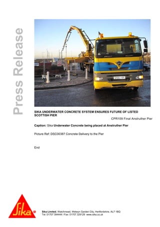 Sika Limited, Watchmead, Welwyn Garden City, Hertfordshire, AL7 1BQ
Tel: 01707 394444 / Fax: 01707 329129 www.sika.co.uk
PressRelease
SIKA UNDERWATER CONCRETE SYSTEM ENSURES FUTURE OF LISTED
SCOTTISH PIER
CPR109 Final Anstruther Pier
Caption: Sika Underwater Concrete being placed at Anstruther Pier
Picture Ref: DSC00387 Concrete Delivery to the Pier
End
 