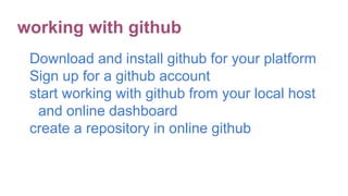 Download and install github for your platform
Sign up for a github account
start working with github from your local host
and online dashboard
create a repository in online github
working with github
 