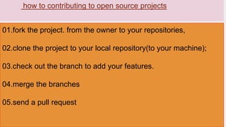 how to contributing to open source projects
01.fork the project. from the owner to your repositories,
02.clone the project to your local repository(to your machine);
03.check out the branch to add your features.
04.merge the branches
05.send a pull request
 