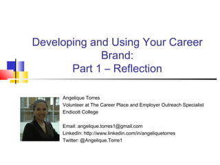Developing and Using Your Career
Brand:
Part 1 – Reflection
Angelique Torres
Volunteer at The Career Place and Employer Outreach Specialist
Endicott College
Email: angelique.torres1@gmail.com
LinkedIn: http://www.linkedin.com/in/angeliquetorres
Twitter: @Angelique.Torre1
 