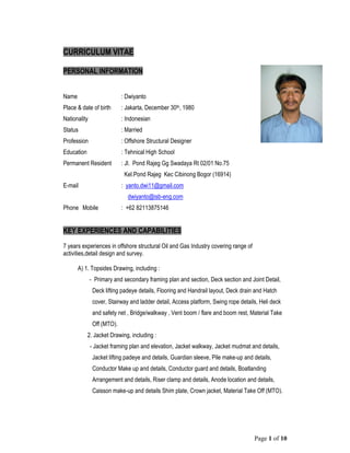 Page 1 of 10
CURRICULUM VITAE
PERSONAL INFORMATION
Name : Dwiyanto
Place & date of birth : Jakarta, December 30th, 1980
Nationality : Indonesian
Status : Married
Profession : Offshore Structural Designer
Education : Tehnical High School
Permanent Resident : Jl. Pond Rajeg Gg Swadaya Rt 02/01 No.75
Kel.Pond Rajeg Kec Cibinong Bogor (16914)
E-mail : yanto.dwi11@gmail.com
dwiyanto@isb-eng.com
Phone Mobile : +62 82113875146
KEY EXPERIENCES AND CAPABILITIES
7 years experiences in offshore structural Oil and Gas Industry covering range of
activities,detail design and survey.
A) 1. Topsides Drawing, including :
- Primary and secondary framing plan and section, Deck section and Joint Detail,
Deck lifting padeye details, Flooring and Handrail layout, Deck drain and Hatch
cover, Stairway and ladder detail, Access platform, Swing rope details, Heli deck
and safety net , Bridge/walkway , Vent boom / flare and boom rest, Material Take
Off (MTO).
2. Jacket Drawing, including :
- Jacket framing plan and elevation, Jacket walkway, Jacket mudmat and details,
Jacket lifting padeye and details, Guardian sleeve, Pile make-up and details,
Conductor Make up and details, Conductor guard and details, Boatlanding
Arrangement and details, Riser clamp and details, Anode location and details,
Caisson make-up and details Shim plate, Crown jacket, Material Take Off (MTO).
 