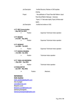 Page 10 of 10
Job Description : As-Built Structure, Redraw on CAD topsides
drawing.
Project : Re-qualification of Tripod Flare Alfa Platform, tripod
Flare BravoPlatform Balongan - Indonesia
Tripod (-111 feet water depth),Tripod (-99 feet water
depth).
Job Description : As-Built and redraw on CAD.
4. PT. QDC Communication
( May 2007-Oct 2007)
 Position : Supervisor Technician Indoor operation
5. PT. MASADA
( Feb 2007 – May 2007)
 Position : Supervisor Technician Indoor operation
6. PT. NEXWAVE
( Jan 2006 – Feb 2007)
 Position : Supervisor Technician Indoor operation
7. PT. RANGGA DINAMIKA
( Oct 2002 – Dec 2005)
 Position : Technician Indoor operation
8. PT. TIARA LILIN INDONESIA
( May 2002 – Sep 2002)
 Position : Technician Indoor operation
9. R’SONA MOTOR
( Apr 2001 – May 2002)
 Position : Mechanic
REFERENCE
Didih Abdillah
Didih.abdillah@deltaafrik.com
Aris munajad
arism@technip.com
Mulyana yusuf
Mulyana.yusuf@tripatra.com
Dandung kiswajanto
Dandung.kiswajanto@tripatra.com
 