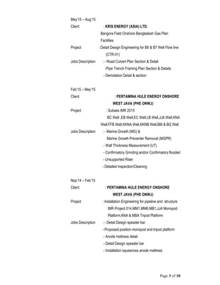 Page 3 of 10
Mey’15 – Aug’15
Client : KRIS ENERGY (ASIA) LTD.
Bangora Field Onshore Bangladesh Gas Plan
Facilities
Project : Detail Design Engineering for B6 & B7 Well Flow line
(CTR-01)
Jobs Description : - Road Culvert Plan Section & Detail
-Pipe Trench Framing Plan Section & Details
- Demolation Detail & section
Feb’15 – Mey’15
Client : PERTAMINA HULE ENERGY ONSHORE
WEST JAVA (PHE ONWJ)
Project : Subsea IMR 2015
BC Well ,EB Well,EC Well,LB Well,JJA Well,KNA
Well,FFB Well,KKNA Well,KKNB Well,BM & BQ Well
Jobs Description : - Marine Growth (MG) &
Marine Growth Preventer Removal (MGPR)
- Wall Thickness Measurement (UT)
- Confirmatory Grinding and/or Confirmatory flooded
- Unsupported Riser
- Detailed Inspection/Cleaning
Nop’14 – Feb’15
Client : PERTAMINA HULE ENERGY ONSHORE
WEST JAVA (PHE ONWJ)
Project : Installation Engineering for pipeline and structure
IMR Project 014,MM1,MM6,MB1,JJA Monopod
Platform,KNA & MBA Tripod Platform
Jobs Description : - Detail Design speader bar
- Proposed position monopod and tripod platform
- Anode mattress detail
- Detail Design speader bar
- Installation squeances anode mattress
 