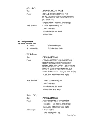 Page 4 of 10
Jul’14 – Nop’14
Client : SANTOS (SAMPANG) PTY.LTD
Project : DETAIL ENGINEERING SERVICE FOR
INSTALLATION GAS COMPRESSOR OF OYONG
(SEA GOOD -101)
Sampang madura – Indonesia. (Detail Design)
Jobs Description : - Design Top Side framing plan
- Mud Trough layout
- Connection and Joint details
- Detail Design
2. PT. Technip Indonesia
(December 2012-June 2014)
 Position : Structural Desingner
 Responsibility : FEED And Detail design
Feb’14 – Present
Client : PETRONAS CARIGALI
Project : PROVISION OF FRONT END ENGINERRING
(FEED) AND ENGINEERING PROCUREMENT
CONSTRUCTION, INSTALATION & COMISSIONING
(EPCIC) OF SK316 DEVELOPMENT PROJECT.
North of Bentulu sarawak – Malaysia.( Detail Design)
8 Legs Jacket (63.550 meter water depth)
Jobs Description : - Design Top Side framing plan
- Mud Trough layout
- Connection and Joint details
- Detail Design jacket 4 legs
Dec’13 – Feb’14
Client : PETRONAS CARIGALI
Project : FEED FOR SEPAT GAS DEVELOPMENT
Terengganu – east Malaysia.( Detail Design)
8 Legs Jacket (63.550 meter water depth)
Job Dessription : - Design Top Side
- Detail Design jacket 4 legs.
 