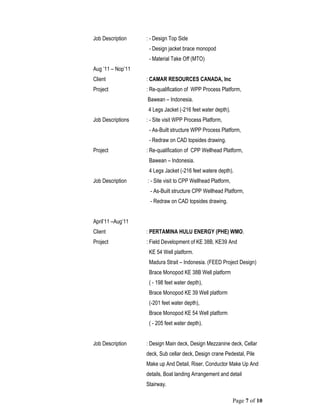 Page 7 of 10
Job Description : - Design Top Side
- Design jacket brace monopod
- Material Take Off (MTO)
Aug ’11 – Nop’11
Client : CAMAR RESOURCES CANADA, Inc
Project : Re-qualification of WPP Process Platform,
Bawean – Indonesia.
4 Legs Jacket (-216 feet water depth).
Job Descriptions : - Site visit WPP Process Platform,
- As-Built structure WPP Process Platform,
- Redraw on CAD topsides drawing.
Project : Re-qualification of CPP Wellhead Platform,
Bawean – Indonesia.
4 Legs Jacket (-216 feet watere depth).
Job Description : - Site visit to CPP Wellhead Platform,
- As-Built structure CPP Wellhead Platform,
- Redraw on CAD topsides drawing.
April’11 –Aug’11
Client : PERTAMINA HULU ENERGY (PHE) WMO.
Project : Field Development of KE 38B, KE39 And
KE 54 Well platform.
Madura Strait – Indonesia. (FEED Project Design)
Brace Monopod KE 38B Well platform
( - 198 feet water depth),
Brace Monopod KE 39 Well platform
(-201 feet water depth),
Brace Monopod KE 54 Well platform
( - 205 feet water depth).
Job Description : Design Main deck, Design Mezzanine deck, Cellar
deck, Sub cellar deck, Design crane Pedestal, Pile
Make up And Detail, Riser, Conductor Make Up And
details, Boat landing Arrangement and detail
Stairway.
 