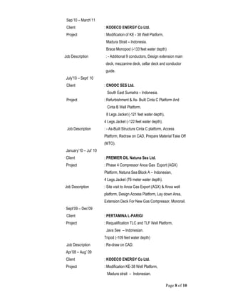 Page 8 of 10
Sep’10 – March’11
Client : KODECO ENERGY Co Ltd.
Project : Modification of KE - 38 Well Platform,
Madura Strait – Indonesia.
Brace Monopod (-133 feet water depth)
Job Description : - Additional 9 conductors, Design extension main
deck, mezzanine deck, cellar deck and conductor
guide.
July’10 – Sept’ 10
Client : CNOOC SES Ltd.
South East Sumatra – Indonesia.
Project : Refurbishment & As- Built Cinta C Platform And
Cinta B Well Platform.
8 Legs Jacket (-121 feet water depth),
4 Legs Jacket (-122 feet water depth).
Job Description : - As-Built Structure Cinta C platform, Access
Platform, Redraw on CAD, Prepare Material Take Off
(MTO).
January’10 – Jul’ 10
Client : PREMIER OIL Natuna Sea Ltd.
Project : Phase 4 Compressor Anoa Gas Export (AGX)
Platform, Natuna Sea Block A – Indonesian,
4 Legs Jacket (76 meter water depth).
Job Description : Site visit to Anoa Gas Export (AGX) & Anoa well
platform, Design Access Platform, Lay down Area,
Extension Deck For New Gas Compressor, Monorail.
Sept’09 – Dec’09
Client : PERTAMINA L-PARIGI
Project : Requalification TLC and TLF Well Platform,
Java See – Indonesian.
Tripod (-109 feet water depth)
Job Description : Re-draw on CAD.
Apr’08 – Aug’ 09
Client : KODECO ENERGY Co Ltd.
Project : Modification KE-38 Well Platform,
Madura strait – Indonesian.
 