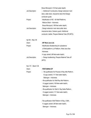 Page 9 of 10
Brace Monopod (-133 feet water depth)
Job Description : - Additional 5 conductors, Design extension main
deck, cellar deck, mezzanine deck And Design
conductor guide.
Project : Modification of KE - 40 Well Platforms,
Madura Strait – Indonesia.
Brace Monopod (-186 feet water depth).
Job Description : Design extension main deck,cellar deck,
mezzanine deck, Caisson guard, Additional
conductor, ladder, Prepare Material Take Off (MTO).
Apr’08 – May’ 08
Client : BP West Java Ltd.
Project : Modification Boatlanding for subsidence
of Well platform LLA Platform, West Java Sea
Indonesia.
4 Legs Jacket (-89 feet water depth).
Job Description : - Design boatlanding, Prepare Material Take off
(MTO)
Nov’ 07 – March’ 08
Client : PERTAMINA EP
Project : - Re-qualification for Process X-Ray Alfa Platform,
8 Legs Jacket (-111 feet water depth),
Balongan – Indonesia.
- Re-qualification for Well Ray Alfa Platform,
4 Legged Jacket (-109 feet water depth),
Balongan – Indonesia
- Re-qualification for Well X- Ray Delta Platform,
4 Legged Jacket (-111 feet water depth),
Balongan – Indonesia.
- Re-qualification Well Platform X-Ray, X-MA ,
4 Legged Jacket (-90 feet water depth),
Balongan – Indonesia.
 
