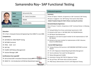 Samarendra Roy– SAP Functional Testing
Photo
Education and Competences
Education
 B. Tech ( Computer Science & Engineering ) from WBUT in June 2006
Competences
 SAP MM/ SD / WM/ PM/PP Testing
 SAP MM Functional
 HPQC - ALM -11.0
 SAP TAO
 ChaRM ( SAP Release Management)
 Solution Manager ( BBP
Certifications from openSAP
 Get to Know SAP's Innovative Enterprise Solutions
 OGSD 7.0 – An Introduction to Oil & Gas Downstream Logistics
Summary :
 Over all 8years 7 Months of experience in SAP Functional / SAP Testing
4 years in Capgemini into SAP Testing / Test Lead For Akzo Nobel
(Global Template Design & 5 Roll-in Waves covering 34 countries)
Domain/Industry Experience :
Over all 8 years 7 months of experience in SAP Functional Domain in following
areas
 Testing & Rollout for all new customizing/ requirements in SAP.
 Worked as SAP Tester in SAP MM/ WM / SD/ PM/WM Modules
 SAP Master Data Maintenance
 Worked as a core team & support member for the implementation of SAP
PM Module
 Worked as Core team member for implementation of SAP in Business
Stream for (MM) Module.
Current Skill Experience :
 Testing of Various E2E Scenarios in SAP MM/WM/ SD/PP/QM Functional
Module
 SIT / UAT / Regression Detailed Reporting & Defect Management
 Test Co-ordinator/ Test Lead/ Test Management
 Release Management( ChaRM)
 Automation Testing ( SAP TAO) for Regression Testing
 Set up of basic SAP master data as & when required
 HPQC Setup ( Administration ) for SIT / UAT/ Regression Testing
Languages
Nationality
Level
Name
ENGLISH,HINDI,
INDIAN
P4 – Senior Consultant
Samarendra Roy
Professional experience
 