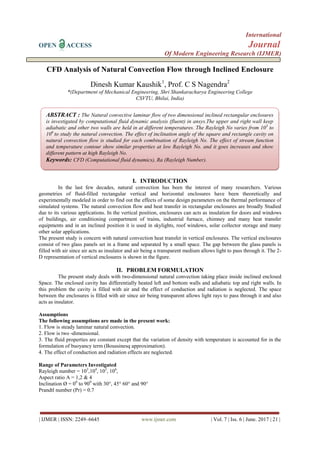 International
OPEN ACCESS Journal
Of Modern Engineering Research (IJMER)
| IJMER | ISSN: 2249–6645 www.ijmer.com | Vol. 7 | Iss. 6 | June. 2017 | 21 |
CFD Analysis of Natural Convection Flow through Inclined Enclosure
Dinesh Kumar Kaushik1
, Prof. C S Nagendra2
*(Department of Mechanical Engineering, Shri Shankaracharya Engineering College
CSVTU, Bhilai, India)
I. INTRODUCTION
In the last few decades, natural convection has been the interest of many researchers. Various
geometries of fluid-filled rectangular vertical and horizontal enclosures have been theoretically and
experimentally modeled in order to find out the effects of some design parameters on the thermal performance of
simulated systems. The natural convection flow and heat transfer in rectangular enclosures are broadly Studied
due to its various applications. In the vertical position, enclosures can acts as insulation for doors and windows
of buildings, air conditioning compartment of trains, industrial furnace, chimney and many heat transfer
equipments and in an inclined position it is used in skylights, roof windows, solar collector storage and many
other solar applications.
The present study is concern with natural convection heat transfer in vertical enclosures. The vertical enclosures
consist of two glass panels set in a frame and separated by a small space. The gap between the glass panels is
filled with air since air acts as insulator and air being a transparent medium allows light to pass through it. The 2-
D representation of vertical enclosures is shown in the figure.
II. PROBLEM FORMULATION
The present study deals with two-dimensional natural convection taking place inside inclined enclosed
Space. The enclosed cavity has differentially heated left and bottom walls and adiabatic top and right walls. In
this problem the cavity is filled with air and the effect of conduction and radiation is neglected. The space
between the enclosures is filled with air since air being transparent allows light rays to pass through it and also
acts as insulator.
Assumptions
The following assumptions are made in the present work:
1. Flow is steady laminar natural convection.
2. Flow is two -dimensional.
3. The fluid properties are constant except that the variation of density with temperature is accounted for in the
formulation of buoyancy term (Boussinesq approximation).
4. The effect of conduction and radiation effects are neglected.
Range of Parameters Investigated
Rayleigh number = 103
,104
, 105
, 106
,
Aspect ratio A = 1,2 & 4
Inclination Ø = 00
to 900
with 30°, 45° 60° and 90°
Prandtl number (Pr) = 0.7
ABSTRACT : The Natural convective laminar flow of two dimensional inclined rectangular enclosures
is investigated by computational fluid dynamic analysis (fluent) in ansys.The upper and right wall keep
adiabatic and other two walls are held in at different temperatures. The Rayleigh No varies from 103
to
106
to study the natural convection. The effect of inclination angle of the square and rectangle cavity on
natural convection flow is studied for each combination of Rayleigh No. The effect of stream function
and temperature contour show similar properties at low Rayleigh No. and it goes increases and show
different pattern at high Rayleigh No.
Keywords: CFD (Computational fluid dynamics), Ra (Rayleigh Number).
 