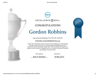 9/21/2016 Your Received Rewards
https://excellenceatemc.emc.com/rnr/nominations/75657626/present?award=75657626 1/2
E X C E L L E N C E D E L L
CONGRATULATIONS
Gordon Robbins
Has earned the following PLATINUM AWARD
STAFFING LEAD MOMENTUM 2016
Gordon did a tremendous amount of work this year leading up to and following
through on Momentum 2016. By collaborating with Marketing, Sales, and
Operations Gordon assembled a stellar team of SEs to develop and support our
presence at the conference. Feedback from our customers and partners has been
outstanding on this years event.
EXCELLENCE
@DELL
@
Nominated by
Ryan P Davidsen
Awarded on
18 May 2016
 