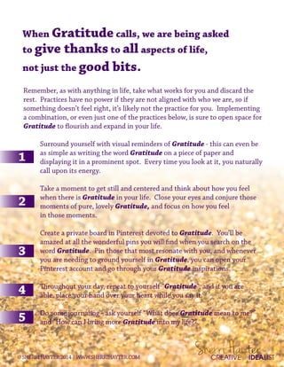 When Gratitude calls, we are being asked
to give thanks to all aspects of life,
not just the good bits.
Remember, as with anything in life, take what works for you and discard the
rest. Practices have no power if they are not aligned with who we are, so if
something doesn’t feel right, it’s likely not the practice for you. Implementing
a combination, or even just one of the practices below, is sure to open space for
Gratitude to flourish and expand in your life.
Surround yourself with visual reminders of Gratitude - this can even be
as as simple as writing the word Gratitude on a piece of paper and
displaying it in a prominent spot. Every time you look at it, you naturally
call upon its energy.
Take a moment to get still and centered and think about how you feel
when there is Gratitude in your life. Close your eyes and conjure those
moments of pure, lovely Gratitude, and focus on how you feel
in those moments.
Create a private board in Pinterest devoted to Gratitude. You’ll be
amazed at all the wonderful pins you will find when you search on the
word Gratitude. Pin those that most resonate with you, and whenever
you are needing to ground yourself in Gratitude, you can open your
Pinterest account and go through your Gratitude inspirations.
Throughout your day, repeat to yourself “Gratitude”, and if you are
able, place your hand over your heart while you say it.
Do some journaling - ask yourself “What does Gratitude mean to me?”
and “How can I bring more Gratitude into my life?”
CREATIVE IDEALIST©SHERRIHAYTER2014|WWW.SHERRIHAYTER.COM
 