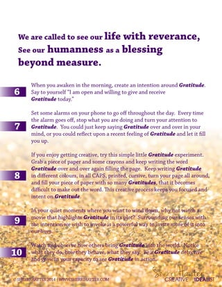 We are called to see our life with reverance,
See our humanness as a blessing
beyond measure.
When you awaken in the morning, create an intention around Gratitude.
Say to yourself “I am open and willing to give and receive
Gratitude today.”
Set some alarms on your phone to go off throughout the day. Every time
the alarm goes off, stop what you are doing and turn your attention to
Gratitude. You could just keep saying Gratitude over and over in your
mind, or you could reflect upon a recent feeling of Gratitude and let it fill
you up.
If you enjoy getting creative, try this simple little Gratitude experiment.
Grab a piece of paper and some crayons and keep writing the word
Gratitude over and over again filling the page. Keep writing Gratitude
in different colours, in all CAPS, printed, cursive, turn your page all around,
and fill your piece of paper with so many Gratitudes, that it becomes
difficult to make out the word. This creative process keeps you focused and
intent on Gratitude.
In your quiet moments where you want to wind down, why not watch a
movie that highlights Gratitude in its plot? Surrounding our senses with
the intention we wish to invoke is a powerful way to invite more of it into
our lives.
Watch and observe how others bring Gratitude into the world. Notice
what they do, how they behave, what they say. Be a Gratitude detective
and grow in your capacity to see Gratitude in action.
CREATIVE IDEALIST©SHERRIHAYTER2014|WWW.SHERRIHAYTER.COM
 
