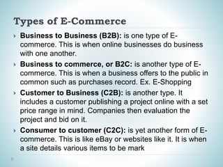 Types of E-Commerce
 Business to Business (B2B): is one type of E-
commerce. This is when online businesses do business
with one another.
 Business to commerce, or B2C: is another type of E-
commerce. This is when a business offers to the public in
common such as purchases record. Ex. E-Shopping
 Customer to Business (C2B): is another type. It
includes a customer publishing a project online with a set
price range in mind. Companies then evaluation the
project and bid on it.
 Consumer to customer (C2C): is yet another form of E-
commerce. This is like eBay or websites like it. It is when
a site details various items to be mark
 