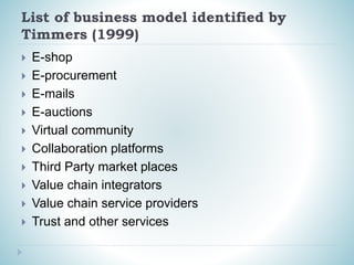 List of business model identified by
Timmers (1999)
 E-shop
 E-procurement
 E-mails
 E-auctions
 Virtual community
 Collaboration platforms
 Third Party market places
 Value chain integrators
 Value chain service providers
 Trust and other services
 