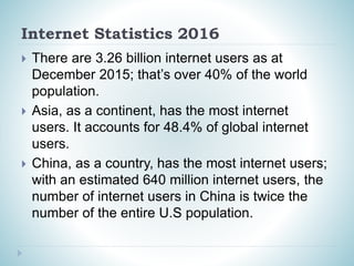 Internet Statistics 2016
 There are 3.26 billion internet users as at
December 2015; that’s over 40% of the world
population.
 Asia, as a continent, has the most internet
users. It accounts for 48.4% of global internet
users.
 China, as a country, has the most internet users;
with an estimated 640 million internet users, the
number of internet users in China is twice the
number of the entire U.S population.
 