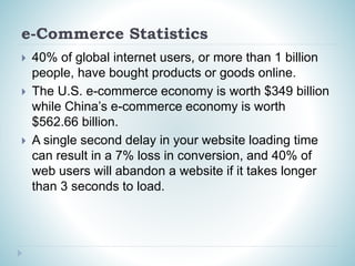 e-Commerce Statistics
 40% of global internet users, or more than 1 billion
people, have bought products or goods online.
 The U.S. e-commerce economy is worth $349 billion
while China’s e-commerce economy is worth
$562.66 billion.
 A single second delay in your website loading time
can result in a 7% loss in conversion, and 40% of
web users will abandon a website if it takes longer
than 3 seconds to load.
 