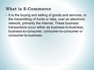 What is E-Commerce
 It is the buying and selling of goods and services, or
the transmitting of funds or data, over an electronic
network, primarily the internet. These business
transactions occur either as business-to-business,
business-to-consumer, consumer-to-consumer or
consumer-to-business.
 