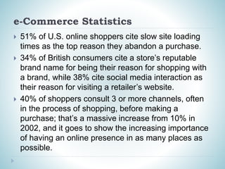 e-Commerce Statistics
 51% of U.S. online shoppers cite slow site loading
times as the top reason they abandon a purchase.
 34% of British consumers cite a store’s reputable
brand name for being their reason for shopping with
a brand, while 38% cite social media interaction as
their reason for visiting a retailer’s website.
 40% of shoppers consult 3 or more channels, often
in the process of shopping, before making a
purchase; that’s a massive increase from 10% in
2002, and it goes to show the increasing importance
of having an online presence in as many places as
possible.
 