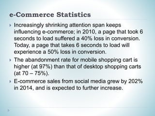 e-Commerce Statistics
 Increasingly shrinking attention span keeps
influencing e-commerce; in 2010, a page that took 6
seconds to load suffered a 40% loss in conversion.
Today, a page that takes 6 seconds to load will
experience a 50% loss in conversion.
 The abandonment rate for mobile shopping cart is
higher (at 97%) than that of desktop shopping carts
(at 70 – 75%).
 E-commerce sales from social media grew by 202%
in 2014, and is expected to further increase.
 