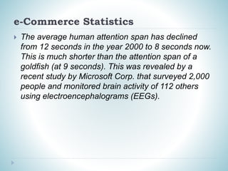 e-Commerce Statistics
 The average human attention span has declined
from 12 seconds in the year 2000 to 8 seconds now.
This is much shorter than the attention span of a
goldfish (at 9 seconds). This was revealed by a
recent study by Microsoft Corp. that surveyed 2,000
people and monitored brain activity of 112 others
using electroencephalograms (EEGs).
 