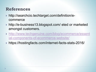 References
 http://searchcio.techtarget.com/definition/e-
commerce
 http://e-business13.blogspot.com/ eted or marketed
amongst customers.
 http://www.techgenuine.com/blog/ecommerce/essent
ial-components-of-ecommerce-website/
 https://hostingfacts.com/internet-facts-stats-2016/
 
