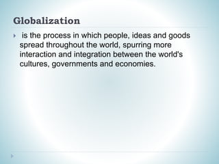 Globalization
 is the process in which people, ideas and goods
spread throughout the world, spurring more
interaction and integration between the world's
cultures, governments and economies.
 