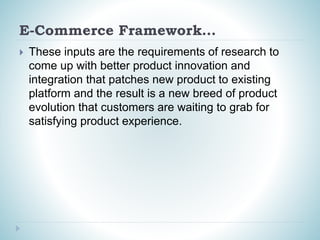 E-Commerce Framework…
 These inputs are the requirements of research to
come up with better product innovation and
integration that patches new product to existing
platform and the result is a new breed of product
evolution that customers are waiting to grab for
satisfying product experience.
 