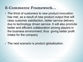 E-Commerce Framework…
 The thirst of customers to new product innovation
has met, as a result of new product output that will
raise customer satisfaction, better service delivery
due to technology driven service. It will also promote
better and efficient collaboration among players in
the business environment, thus giving better profit
intake for the company
 The next scenario is product globalization.
 