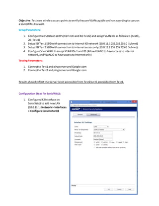 Objective:Testnewwirelessaccesspointstoverifytheyare VLAN capable andrunaccordingto specon
a SonicWALLFirewall.
SetupParameters:
1. Configure two SSIDsonWAPs(KD Test1and KD Test2) and assignVLAN IDs as follows:1(Test1),
20 (Test2)
2. SetupKD Test1 SSIDwithconnectiontointernal KDnetwork(10.0.11.1 255.255.255.0 Subnet)
3. SetupKD Test2 SSIDwithconnectiontointernetaccessonly(10.0.12.1 255.255.255.0 Subnet)
4. Configure SonicWALLtoacceptVLAN IDs 1 and 20 (Allow VLAN 1to have access to internal
network,andVLAN 20 to have accessto Internetonly)
TestingParameters:
1. Connectto Test1 andpingserverand Google.com
2. Connectto Test2 andpingserverand Google.com
Resultsshouldreflect thatserverisnotaccessible from Test2butIS accessible from Test1.
ConfigurationSteps for SonicWALL:
1. ConfiguredX2Interface on
SonicWALLto add newLAN
(10.0.11.1) Network> Interfaces
> Configure ColumnforX2
 