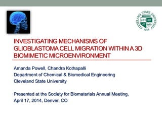 INVESTIGATING MECHANISMS OF
GLIOBLASTOMACELL MIGRATION WITHINA 3D
BIOMIMETIC MICROENVIRONMENT
Amanda Powell, Chandra Kothapalli
Department of Chemical & Biomedical Engineering
Cleveland State University
Presented at the Society for Biomaterials Annual Meeting,
April 17, 2014, Denver, CO
 