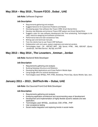 May 2014 – May 2015 , Ticsom FZCO , Dubai , UAE
Job Role: Software Engineer
Job Description
 Requirements gathering and analysis
 Suggest Solutions for Customers Problems and Needs
 Developing paper free software like Ticsom CRM, Smart Dental Clinic
 Develop new Modules and enhance Ticsom ERP system and Smart Dental Clinic
 Suggest a plan for new software development like Time scheduling, Technologies to be
used, resource assigning and software architecture.
 Performance test and User acceptance Test.
 Writing user and technical manuals.
 Train the clients how to use Ticsom ERP Software
 Collaboration with end users, system engineers and external vendors
 Technologies Used : C# , ASP.NET MVC , SQL Server, HTML , XML, ADO.NET ,JQuery
,JavaScript, .Net Web Service , My SQL and PHP
May 2013 – May 2014 , The Levanters , Amman , Jordan
Job Role: Backend Web Developer
Job Description
 Requirements gathering and analysis
 Building Database Structure and Relations
 Developing Web Applications and Cross Platform Mobile Apps
 Using Google API’s for android development
 Technologies Used: MYSQL, PHP, HTML, Bootstrap, Phone Gap, JQuery Mobile, Ajax, Json.
January 2011 – 2013 , SkillTech-Me – Dubai, UAE
Job Role: Out Sourced Front End Web Developer
Job Description
 Requirements gathering and analysis
 Analyzing application architecture and recommending ways of development
 Development and implementation of highly flexible dynamic website and web
application.
 Technologies used: MYSQL, JavaScript, CSS ,HTML , PHP
 User acceptance testing
 Social media integration and exploring trends in social media
 