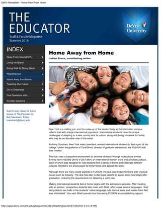 DeVry Newsletter - Home Away from Home
http://apps.devry.com/the-educator/summer2014/ReachingOut.html[7/29/2014 5:23:14 PM]
Submit story ideas for future
issues of The Educator to:
Bob Niersbach, Editor
rniersbach@devry.edu
INDEX
News From Around DVU
Living the Brand
Doing Well By Doing Good
Reaching Out
Home Away from Home
Teaching Our Future
On to Greatness
Five Questions with...
Socially Speaking
Home Away from Home
JoAnn Stack, contributing writer
New York is a melting pot, and the make-up of the student body at the Manhattan campus
reflects that with a large international population. International students have the unique
challenges of adapting to a new country and its culture, along with being homesick for family
who may be on the other side of the world.
Anthony Stanziani, New York metro president, wanted international students to feel a part of the
college. Under the guidance of Toral Bhatt, director of graduate admissions, the FUSION club
was created.
The club uses a supportive environment to promote diversity through multicultural events.
Events have included DeVry’s Got Talent, an international fashion show and a holiday potluck,
each of which was designed to help students feel a sense of home and celebrate different
cultures. Members are encouraged to bring friends and spread the word.
Although there are many social aspects to FUSION, the club also helps members with practical
issues such as housing. The club has also invited legal experts to speak about next steps after
graduation, including the requirements for obtaining a work visa.
Making international students feel at home begins with the admissions process. After meeting
with an advisor, prospective students also meet with Bhatt, who knows several languages. “Just
being able to say hello in the students’ native language puts them at ease and makes them feel
less intimidated,” she said. Bhatt spends time discussing FUSION and establishing rapport.
 