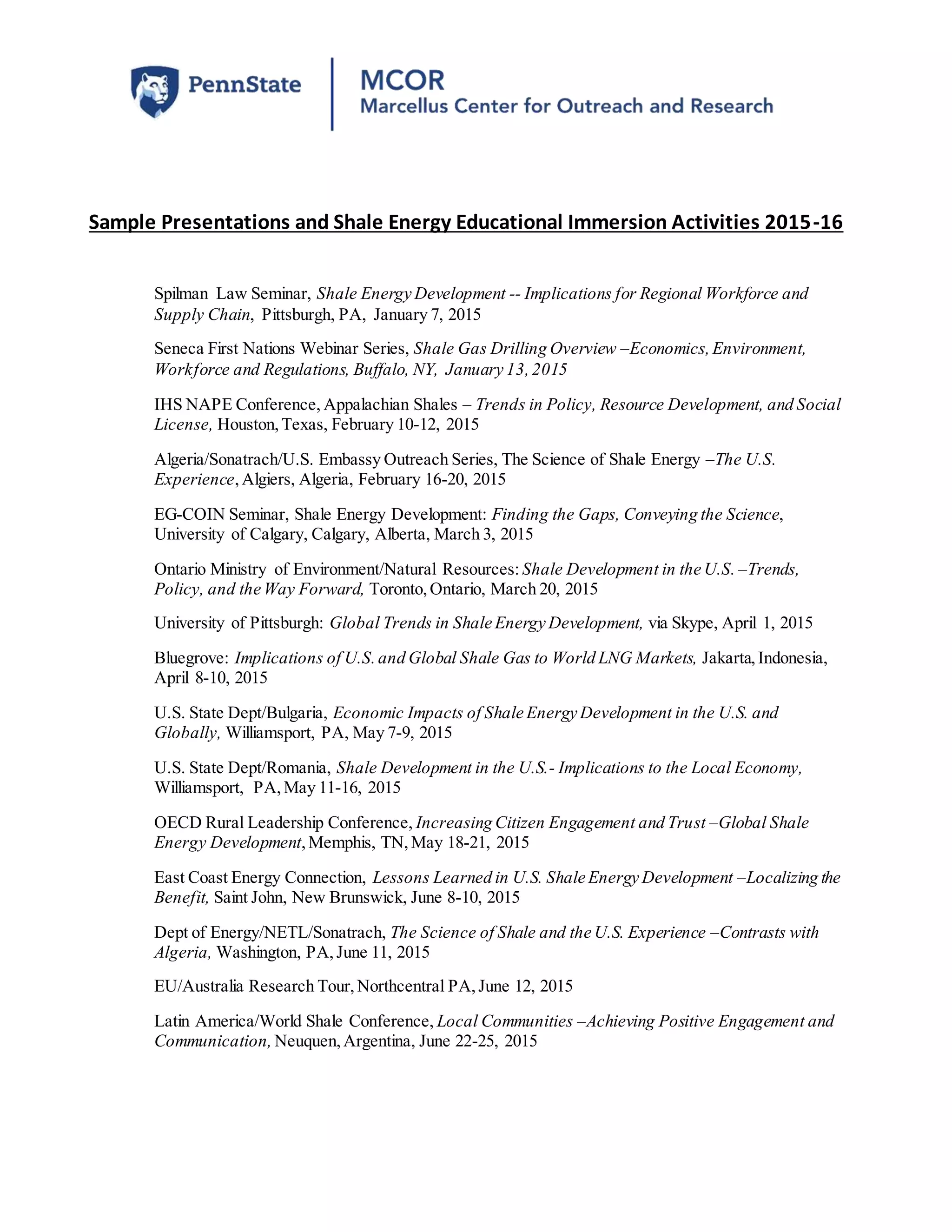 Sample Presentations and Shale Energy Educational Immersion Activities 2015-16
Spilman Law Seminar, Shale Energy Development -- Implications for Regional Workforce and
Supply Chain, Pittsburgh, PA, January 7, 2015
Seneca First Nations Webinar Series, Shale Gas Drilling Overview –Economics,Environment,
Workforce and Regulations, Buffalo, NY, January 13,2015
IHS NAPE Conference, Appalachian Shales – Trends in Policy, Resource Development, and Social
License, Houston,Texas, February 10-12, 2015
Algeria/Sonatrach/U.S. Embassy Outreach Series, The Science of Shale Energy –The U.S.
Experience,Algiers, Algeria, February 16-20, 2015
EG-COIN Seminar, Shale Energy Development: Finding the Gaps, Conveying the Science,
University of Calgary, Calgary, Alberta, March 3, 2015
Ontario Ministry of Environment/Natural Resources: Shale Development in the U.S. –Trends,
Policy, and the Way Forward, Toronto,Ontario, March 20, 2015
University of Pittsburgh: Global Trends in Shale Energy Development, via Skype, April 1, 2015
Bluegrove: Implications of U.S.and Global Shale Gas to World LNG Markets, Jakarta,Indonesia,
April 8-10, 2015
U.S. State Dept/Bulgaria, Economic Impacts of Shale Energy Development in the U.S. and
Globally, Williamsport, PA, May 7-9, 2015
U.S. State Dept/Romania, Shale Development in the U.S.- Implications to the Local Economy,
Williamsport, PA,May 11-16, 2015
OECD Rural Leadership Conference, Increasing Citizen Engagement and Trust –Global Shale
Energy Development,Memphis, TN,May 18-21, 2015
East Coast Energy Connection, Lessons Learned in U.S. Shale Energy Development –Localizing the
Benefit, Saint John, New Brunswick, June 8-10, 2015
Dept of Energy/NETL/Sonatrach, The Science of Shale and the U.S. Experience –Contrasts with
Algeria, Washington, PA,June 11, 2015
EU/Australia Research Tour,Northcentral PA,June 12, 2015
Latin America/World Shale Conference, Local Communities –Achieving Positive Engagement and
Communication, Neuquen,Argentina, June 22-25, 2015
 