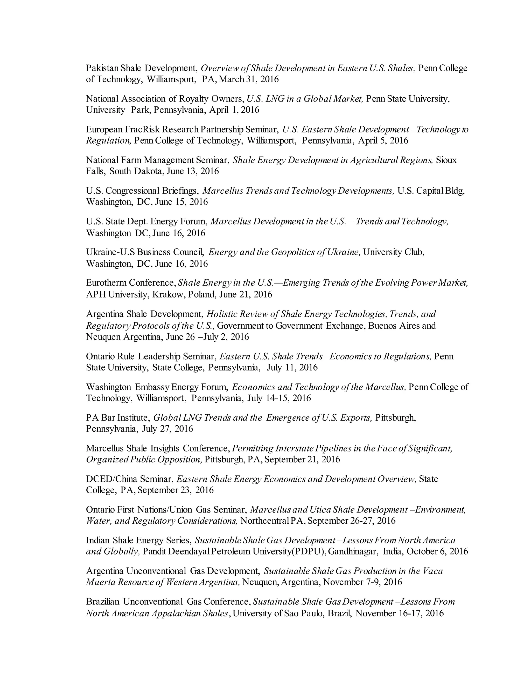 Pakistan Shale Development, Overview of Shale Development in Eastern U.S. Shales, Penn College
of Technology, Williamsport, PA,March 31, 2016
National Association of Royalty Owners, U.S. LNG in a Global Market, Penn State University,
University Park, Pennsylvania, April 1, 2016
European FracRisk Research Partnership Seminar, U.S. Eastern Shale Development –Technology to
Regulation, Penn College of Technology, Williamsport, Pennsylvania, April 5, 2016
National Farm Management Seminar, Shale Energy Development in Agricultural Regions, Sioux
Falls, South Dakota, June 13, 2016
U.S. Congressional Briefings, Marcellus Trendsand Technology Developments, U.S. CapitalBldg,
Washington, DC, June 15, 2016
U.S. State Dept. Energy Forum, Marcellus Development in the U.S. – Trends and Technology,
Washington DC,June 16, 2016
Ukraine-U.S Business Council, Energy and the Geopolitics of Ukraine, University Club,
Washington, DC, June 16, 2016
Eurotherm Conference, Shale Energy in the U.S.—Emerging Trends of the Evolving PowerMarket,
APH University, Krakow, Poland, June 21, 2016
Argentina Shale Development, Holistic Review of Shale Energy Technologies,Trends, and
Regulatory Protocols of the U.S., Government to Government Exchange, Buenos Aires and
Neuquen Argentina, June 26 –July 2, 2016
Ontario Rule Leadership Seminar, Eastern U.S. Shale Trends –Economics to Regulations, Penn
State University, State College, Pennsylvania, July 11, 2016
Washington Embassy Energy Forum, Economics and Technology of the Marcellus, Penn College of
Technology, Williamsport, Pennsylvania, July 14-15, 2016
PA Bar Institute, Global LNG Trends and the Emergence of U.S. Exports, Pittsburgh,
Pennsylvania, July 27, 2016
Marcellus Shale Insights Conference, Permitting Interstate Pipelines in the Face of Significant,
Organized Public Opposition, Pittsburgh, PA,September 21, 2016
DCED/China Seminar, Eastern Shale Energy Economics and Development Overview, State
College, PA,September 23, 2016
Ontario First Nations/Union Gas Seminar, Marcellusand Utica Shale Development –Environment,
Water, and Regulatory Considerations, NorthcentralPA,September 26-27, 2016
Indian Shale Energy Series, Sustainable Shale Gas Development –LessonsFromNorth America
and Globally, Pandit DeendayalPetroleum University(PDPU),Gandhinagar, India, October 6, 2016
Argentina Unconventional Gas Development, Sustainable Shale Gas Production in the Vaca
Muerta Resource of Western Argentina, Neuquen,Argentina, November 7-9, 2016
Brazilian Unconventional Gas Conference, Sustainable Shale GasDevelopment –Lessons From
North American Appalachian Shales,University of Sao Paulo, Brazil, November 16-17, 2016
 
