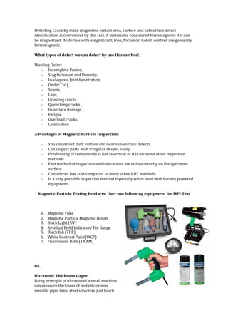 Detecting Crack by make magnetize certain area, surface and subsurface defect
identification is convenient by this test. A material is considered ferromagnetic if it can
be magnetized. Materials with a significant, Iron, Nickel or, Cobalt content are generally
ferromagnetic.
What types of defect we can detect by use this method:
Welding Defect
- Incomplete Fusion,
- Slag Inclusion and Porosity,
- Inadequate Joint Penetration,
- Under Cut) ,
- Seams,
- Laps,
- Grinding cracks ,
- Quenching cracks ,
- In-service damage ,
- Fatigue ,
- Overload cracks,
- Lamination
Advantages of Magnetic Particle Inspection:
- You can detect both surface and near sub-surface defects.
- Can inspect parts with irregular shapes easily.
- Precleaning of components is not as critical as it is for some other inspection
methods.
- Fast method of inspection and indications are visible directly on the specimen
surface.
- Considered low cost compared to many other NDT methods.
- Is a very portable inspection method especially when used with battery powered
equipment.
Magnetic Particle Testing Products: User use following equipment for MPI Test
1. Magnetic Yoke
2. Magnetic Particle Magnetic Bench
3. Black Light (UV)
4. Residual Field Indicator/ Pie Gauge
5. Black Ink (7HF)
6. White Contrast Paint(WCP)
7. Fluorescent Bath (14 AM)
04.
Ultrasonic Thickness Gages:
Using principle of ultrasound a small machine
can measure thickness of metallic or non
metallic pipe, tank, steel structure just touch
 